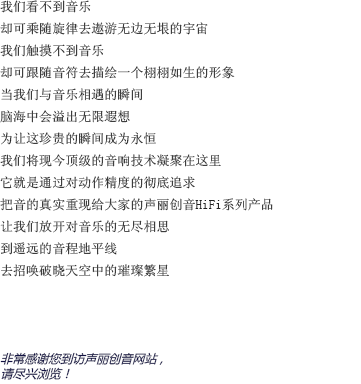 我们看不到音乐的样貌，却可以随着旋律的流淌去想象无边无垠的宇宙；我们感受不到音乐的形态，却可以跟着音符的跳动去为他勾勒出一个栩栩如生的形象。当我们与音乐亲密接触的那一瞬间，想象的闸门也被缓缓拉开；耳边聆听着美妙的音乐，另一个自己则流连于虚幻却美丽的幻想森林。为了让这短暂却珍贵的瞬间成为永恒，声丽创音将现今顶级的音响技术凝聚在一台小小的机器上。将对产品精确度的不断追求贯彻始终，把音乐最真实的一面重新呈现在大家面前，这就是声丽创音的HIFI系列产品。让我们尽情释放对音乐无穷的想象，在遥远的地平线上，与夜空中的璀璨繁星共舞吧！非常感谢您来到声丽创音官方网站。请放松身心，尽情享受吧。