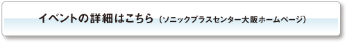 イベントの詳細はこちら （ソニックプラスセンター大阪ホームページ）