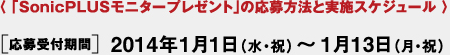 〈 「SonicPLUSモニタープレゼント」の応募方法と実施スケジュール 〉[応募受付期間] 2014年1月1日（水・祝）～1月13日（月・祝）