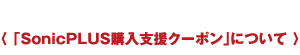 〈 「SonicPLUS購入支援クーポン」について 〉