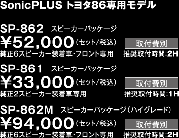 SonicPLUS トヨタ86専用モデル SP-862　スピーカーパッケージ ￥52,000（セット/税込） 純正6スピーカー装着車・フロント専用　 推奨取付時間：2H  SP-861　スピーカーパッケージ ￥33,000（セット/税込） 純正2スピーカー装着車専用　            推奨取付時間：1H SP-862M　スピーカーパッケージ（ハイグレード） ￥94,000（セット/税込） 純正6スピーカー装着車・フロント専用　 推奨取付時間：2H 