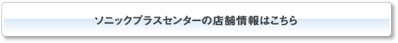 ソニックプラスセンターの店舗情報はこちら