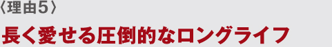 〈理由5〉 長く愛せる圧倒的なロングライフ